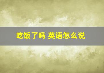 吃饭了吗 英语怎么说